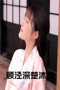 顾泾深楚沐晚（楚沐晚顾泾深）全文完整版免费阅读_楚沐晚顾泾深顾泾深楚沐晚全文免费阅读